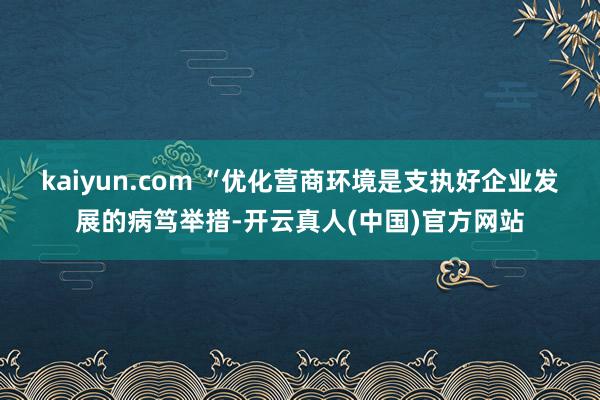 kaiyun.com 　　“优化营商环境是支执好企业发展的病笃举措-开云真人(中国)官方网站