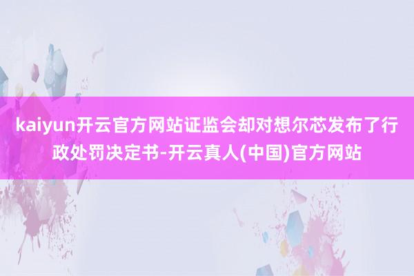 kaiyun开云官方网站证监会却对想尔芯发布了行政处罚决定书-开云真人(中国)官方网站