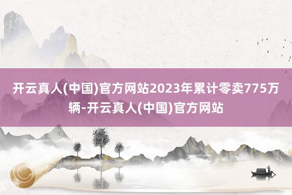 开云真人(中国)官方网站2023年累计零卖775万辆-开云真人(中国)官方网站