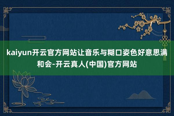 kaiyun开云官方网站让音乐与糊口姿色好意思满和会-开云真人(中国)官方网站