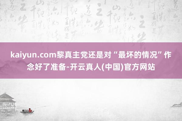 kaiyun.com黎真主党还是对“最坏的情况”作念好了准备-开云真人(中国)官方网站