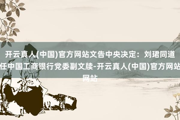 开云真人(中国)官方网站文告中央决定：刘珺同道任中国工商银行党委副文牍-开云真人(中国)官方网站