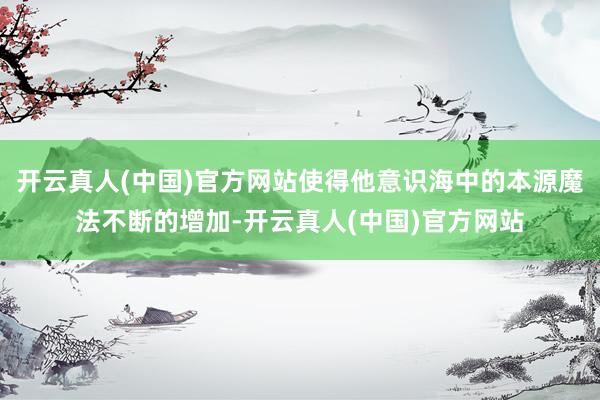 开云真人(中国)官方网站使得他意识海中的本源魔法不断的增加-开云真人(中国)官方网站