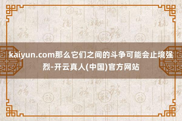 kaiyun.com那么它们之间的斗争可能会止境强烈-开云真人(中国)官方网站