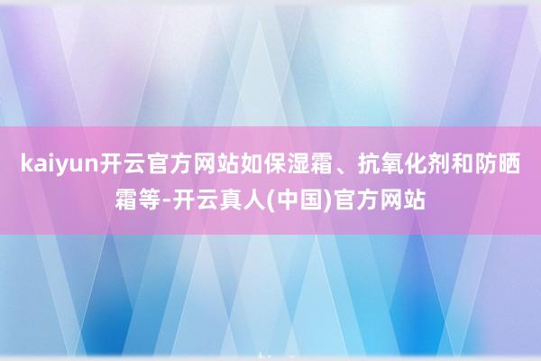 kaiyun开云官方网站如保湿霜、抗氧化剂和防晒霜等-开云真人(中国)官方网站