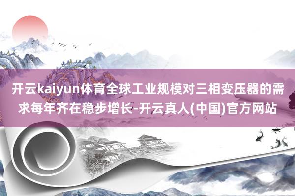 开云kaiyun体育全球工业规模对三相变压器的需求每年齐在稳步增长-开云真人(中国)官方网站