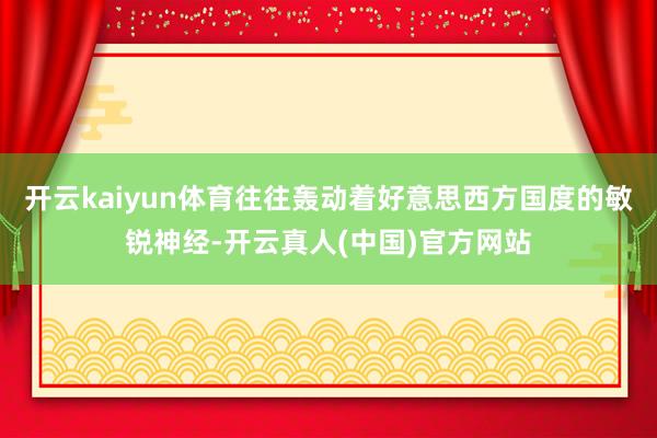 开云kaiyun体育往往轰动着好意思西方国度的敏锐神经-开云真人(中国)官方网站