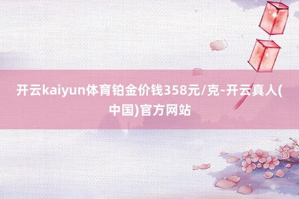 开云kaiyun体育铂金价钱358元/克-开云真人(中国)官方网站