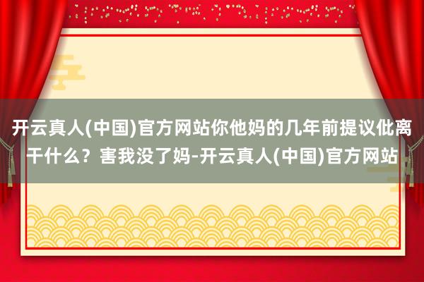 开云真人(中国)官方网站你他妈的几年前提议仳离干什么？害我没了妈-开云真人(中国)官方网站