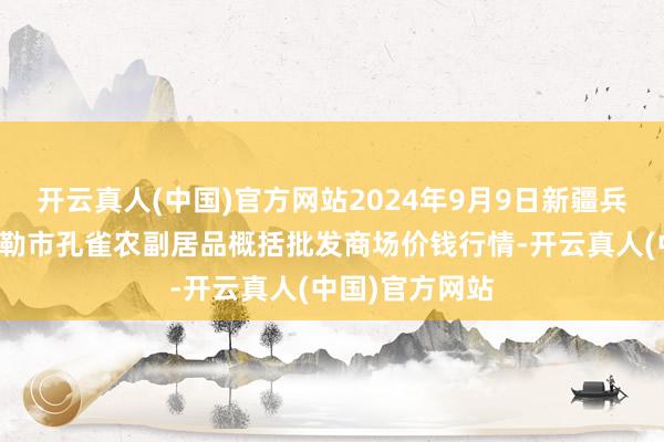 开云真人(中国)官方网站2024年9月9日新疆兵团农二师库尔勒市孔雀农副居品概括批发商场价钱行情-开云真人(中国)官方网站