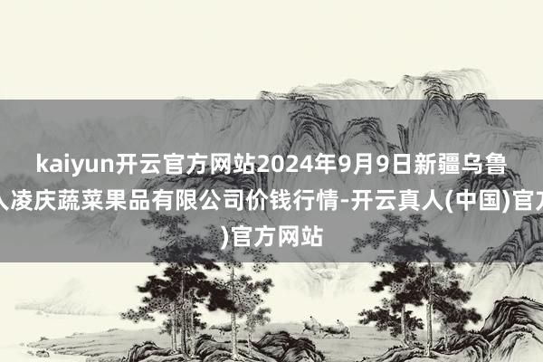 kaiyun开云官方网站2024年9月9日新疆乌鲁木王人凌庆蔬菜果品有限公司价钱行情-开云真人(中国)官方网站