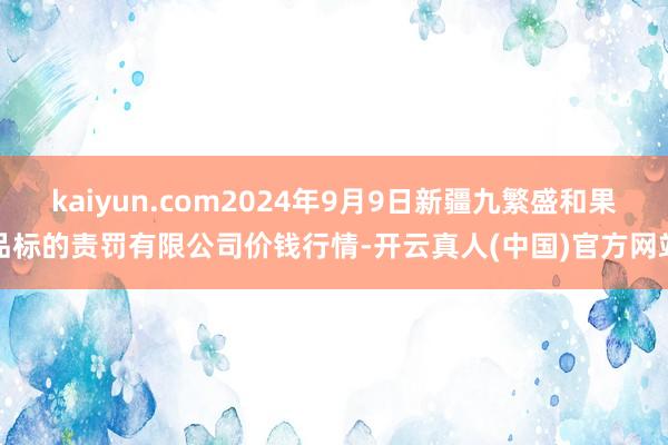 kaiyun.com2024年9月9日新疆九繁盛和果品标的责罚有限公司价钱行情-开云真人(中国)官方网站