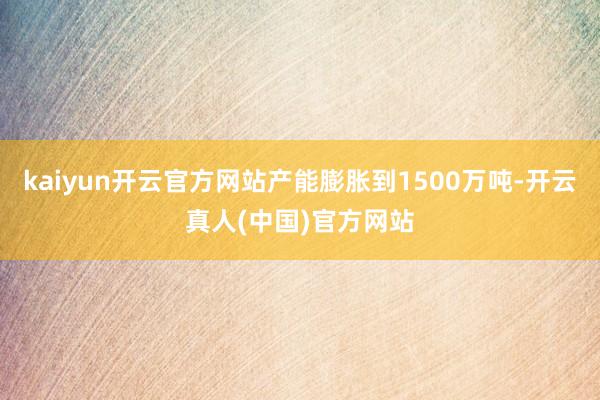 kaiyun开云官方网站产能膨胀到1500万吨-开云真人(中国)官方网站