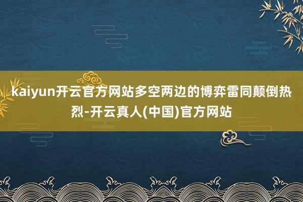 kaiyun开云官方网站多空两边的博弈雷同颠倒热烈-开云真人(中国)官方网站