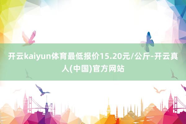 开云kaiyun体育最低报价15.20元/公斤-开云真人(中国)官方网站