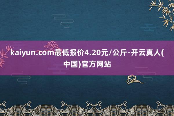 kaiyun.com最低报价4.20元/公斤-开云真人(中国)官方网站