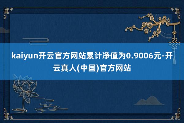 kaiyun开云官方网站累计净值为0.9006元-开云真人(中国)官方网站