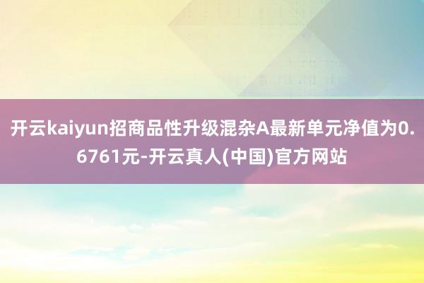 开云kaiyun招商品性升级混杂A最新单元净值为0.6761元-开云真人(中国)官方网站