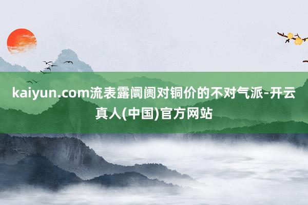 kaiyun.com流表露阛阓对铜价的不对气派-开云真人(中国)官方网站