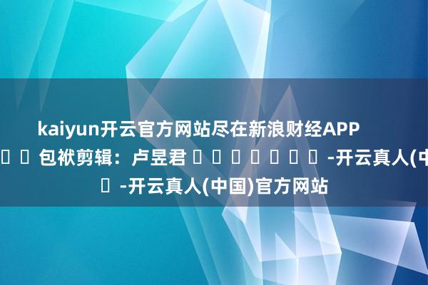 kaiyun开云官方网站尽在新浪财经APP            						包袱剪辑：卢昱君 							-开云真人(中国)官方网站