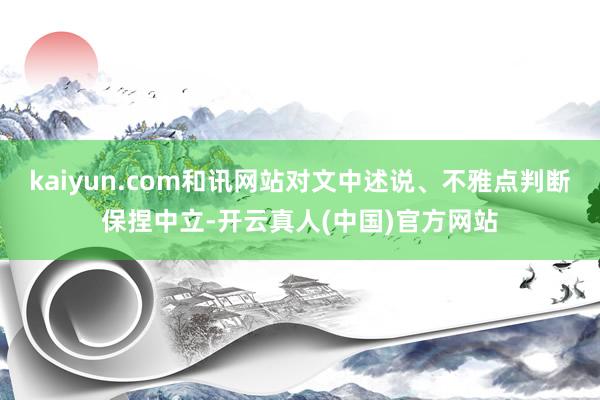 kaiyun.com和讯网站对文中述说、不雅点判断保捏中立-开云真人(中国)官方网站