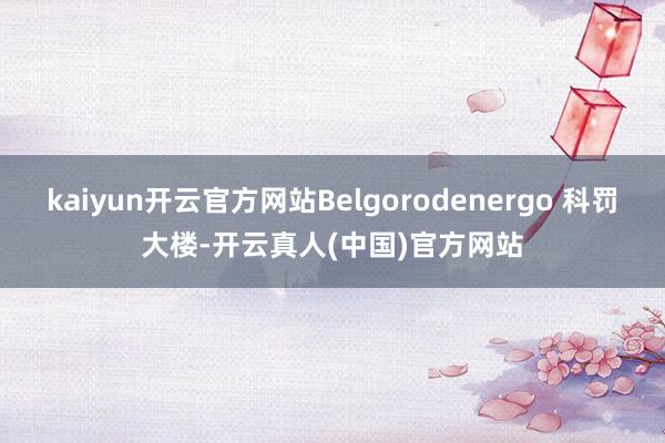 kaiyun开云官方网站Belgorodenergo 科罚大楼-开云真人(中国)官方网站