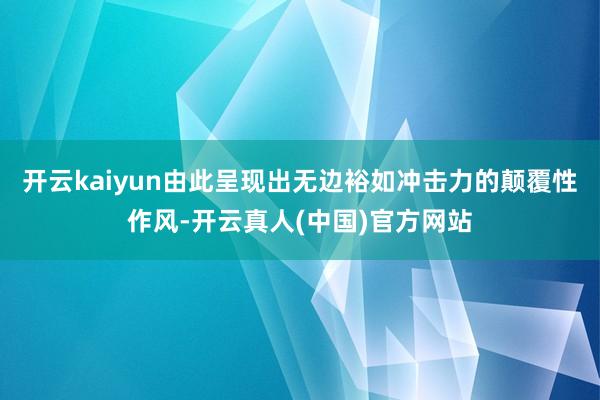 开云kaiyun由此呈现出无边裕如冲击力的颠覆性作风-开云真人(中国)官方网站