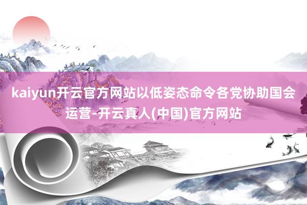 kaiyun开云官方网站以低姿态命令各党协助国会运营-开云真人(中国)官方网站