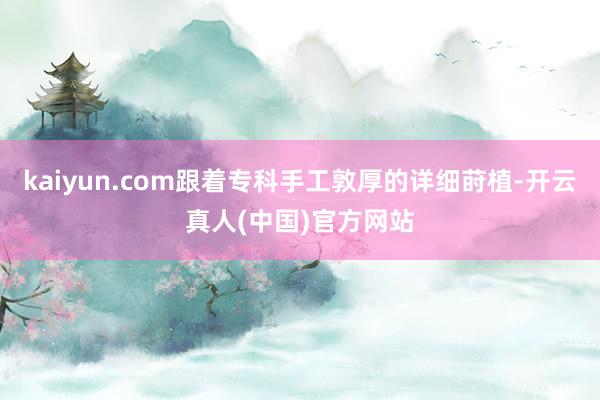 kaiyun.com跟着专科手工敦厚的详细莳植-开云真人(中国)官方网站