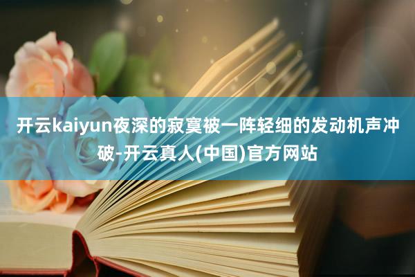 开云kaiyun夜深的寂寞被一阵轻细的发动机声冲破-开云真人(中国)官方网站