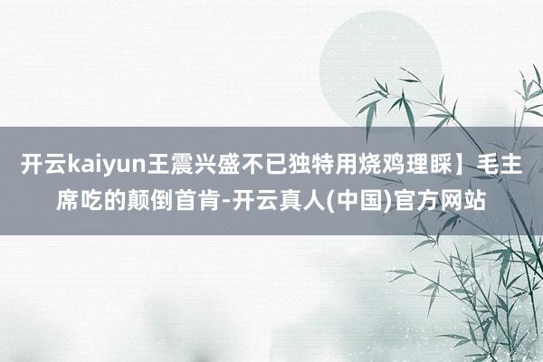 开云kaiyun王震兴盛不已独特用烧鸡理睬】毛主席吃的颠倒首肯-开云真人(中国)官方网站