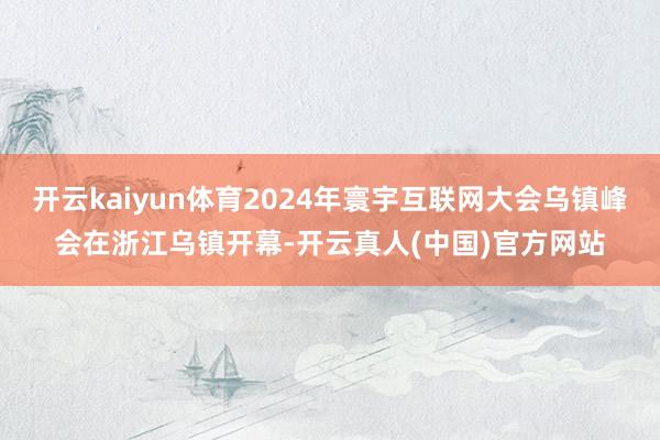 开云kaiyun体育2024年寰宇互联网大会乌镇峰会在浙江乌镇开幕-开云真人(中国)官方网站