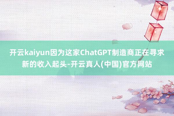 开云kaiyun因为这家ChatGPT制造商正在寻求新的收入起头-开云真人(中国)官方网站