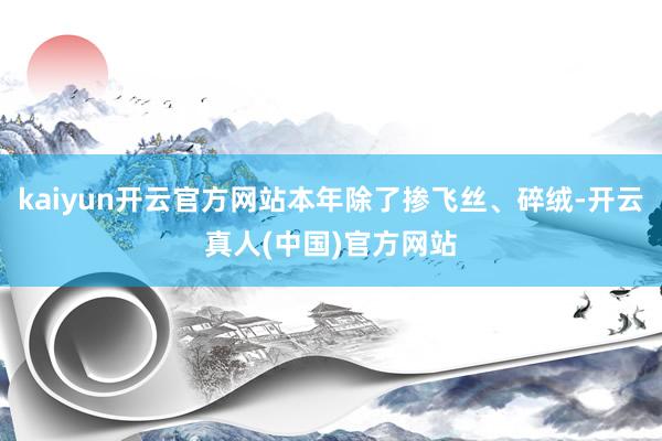 kaiyun开云官方网站本年除了掺飞丝、碎绒-开云真人(中国)官方网站