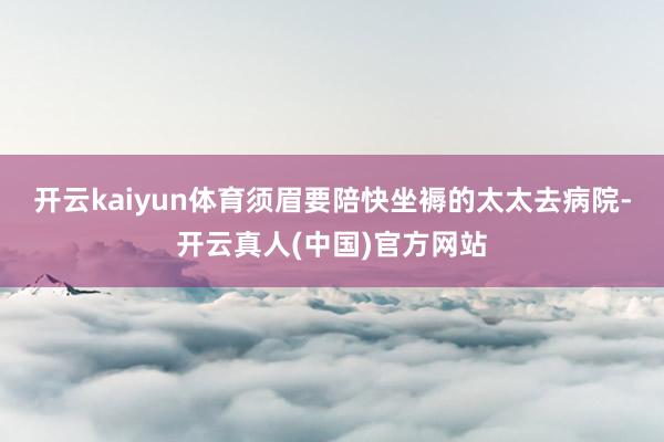 开云kaiyun体育须眉要陪快坐褥的太太去病院-开云真人(中国)官方网站