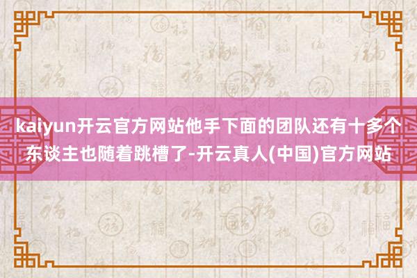 kaiyun开云官方网站他手下面的团队还有十多个东谈主也随着跳槽了-开云真人(中国)官方网站