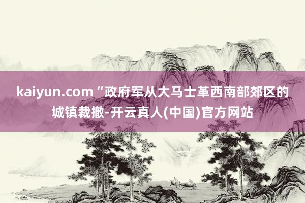 kaiyun.com“政府军从大马士革西南部郊区的城镇裁撤-开云真人(中国)官方网站