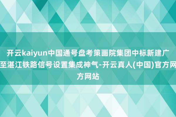 开云kaiyun中国通号盘考策画院集团中标新建广州至湛江铁路信号设置集成神气-开云真人(中国)官方网站