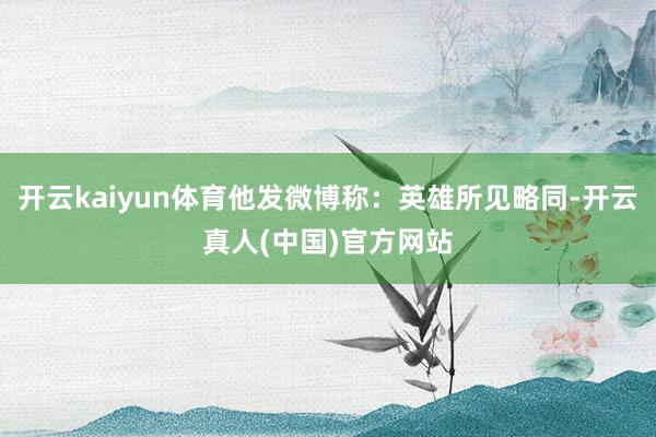 开云kaiyun体育他发微博称：英雄所见略同-开云真人(中国)官方网站