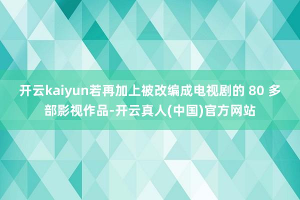 开云kaiyun若再加上被改编成电视剧的 80 多部影视作品-开云真人(中国)官方网站