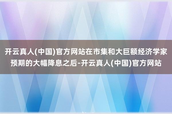 开云真人(中国)官方网站在市集和大巨额经济学家预期的大幅降息之后-开云真人(中国)官方网站