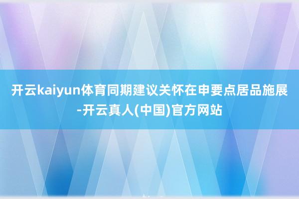 开云kaiyun体育同期建议关怀在申要点居品施展-开云真人(中国)官方网站