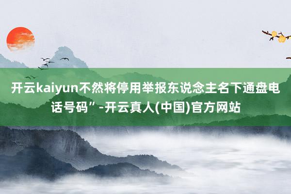 开云kaiyun不然将停用举报东说念主名下通盘电话号码”-开云真人(中国)官方网站