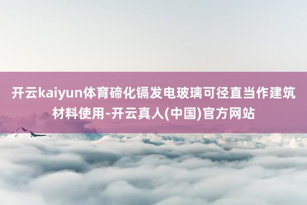 开云kaiyun体育碲化镉发电玻璃可径直当作建筑材料使用-开云真人(中国)官方网站