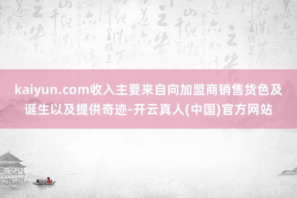 kaiyun.com收入主要来自向加盟商销售货色及诞生以及提供奇迹-开云真人(中国)官方网站