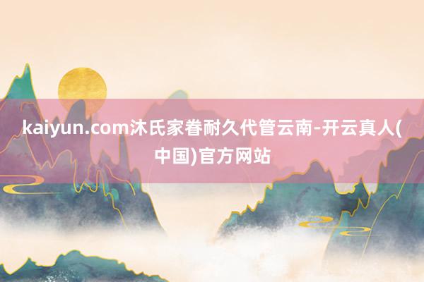 kaiyun.com沐氏家眷耐久代管云南-开云真人(中国)官方网站