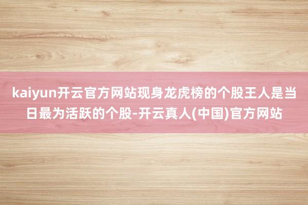 kaiyun开云官方网站现身龙虎榜的个股王人是当日最为活跃的个股-开云真人(中国)官方网站