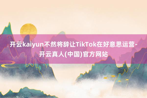 开云kaiyun不然将辞让TikTok在好意思运营-开云真人(中国)官方网站