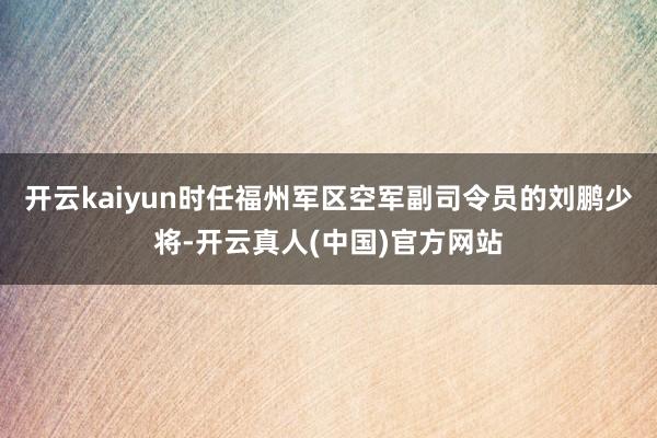 开云kaiyun时任福州军区空军副司令员的刘鹏少将-开云真人(中国)官方网站