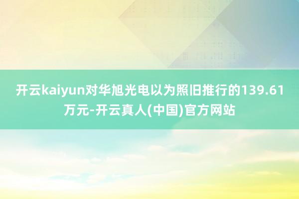 开云kaiyun对华旭光电以为照旧推行的139.61万元-开云真人(中国)官方网站